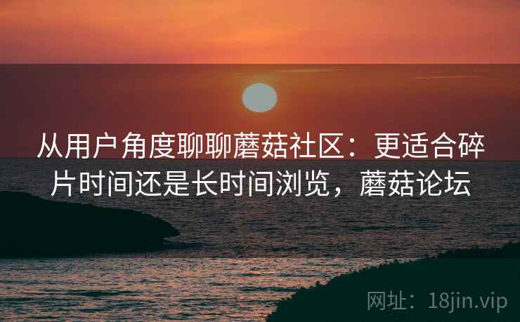 从用户角度聊聊蘑菇社区:更适合碎片时间还是长时间浏览,蘑菇论坛 从用户角度聊聊蘑菇社区:更适合碎片时间还是长时间浏览,蘑菇论坛