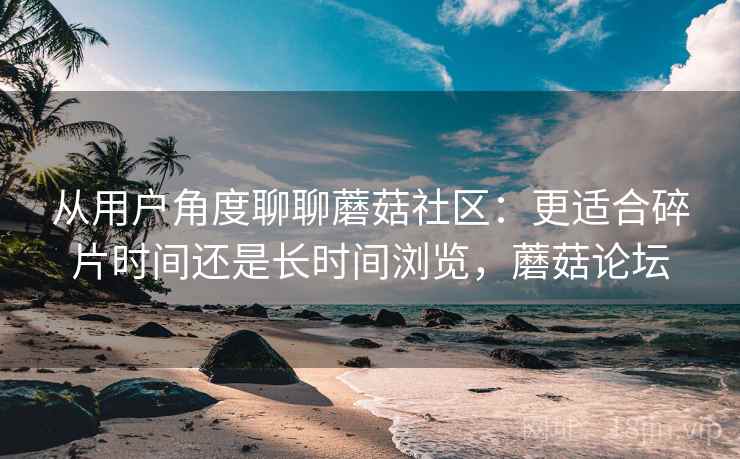 从用户角度聊聊蘑菇社区:更适合碎片时间还是长时间浏览,蘑菇论坛 从用户角度聊聊蘑菇社区:更适合碎片时间还是长时间浏览,蘑菇论坛