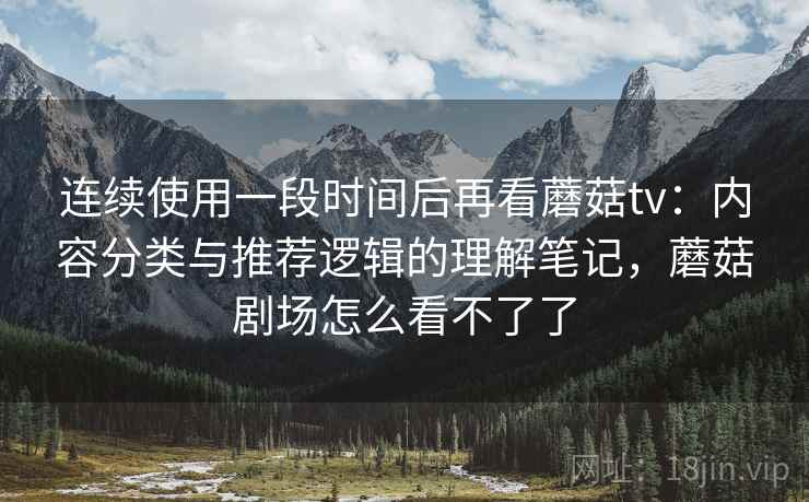 连续使用一段时间后再看蘑菇tv：内容分类与推荐逻辑的理解笔记，蘑菇剧场怎么看不了了