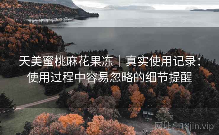 天美蜜桃麻花果冻|真实使用记录:使用过程中容易忽略的细节提醒 天美蜜桃麻花果冻|真实使用记录:使用过程中容易忽略的细节提醒