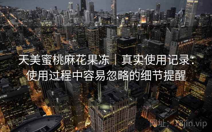 天美蜜桃麻花果冻|真实使用记录:使用过程中容易忽略的细节提醒 天美蜜桃麻花果冻|真实使用记录:使用过程中容易忽略的细节提醒