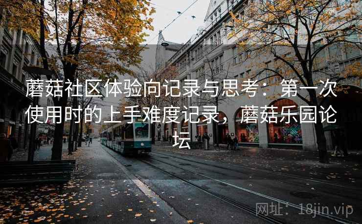 蘑菇社区体验向记录与思考:第一次使用时的上手难度记录,蘑菇乐园论坛 蘑菇社区体验向记录与思考:第一次使用时的上手难度记录,蘑菇乐园论坛
