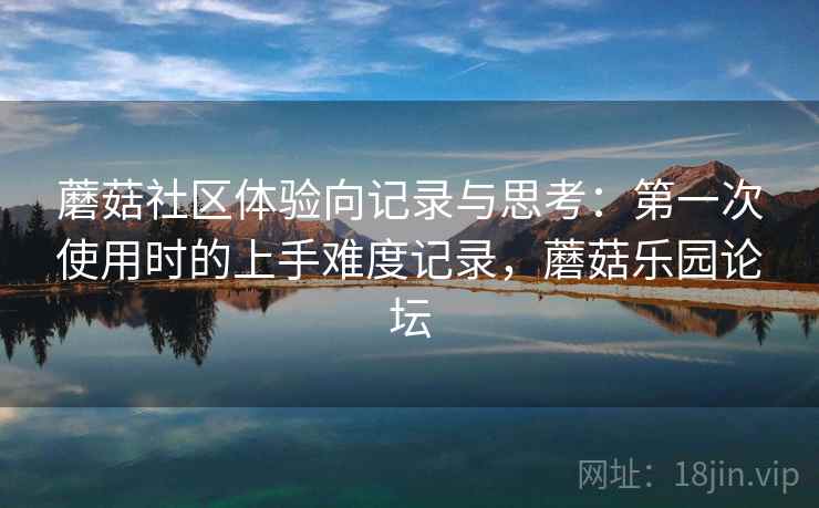 蘑菇社区体验向记录与思考:第一次使用时的上手难度记录,蘑菇乐园论坛 蘑菇社区体验向记录与思考:第一次使用时的上手难度记录,蘑菇乐园论坛