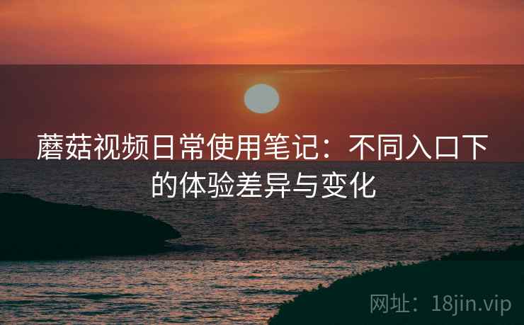 蘑菇视频日常使用笔记:不同入口下的体验差异与变化 蘑菇视频日常使用笔记:不同入口下的体验差异与变化