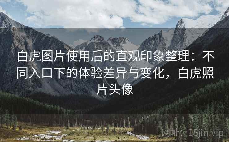 白虎图片使用后的直观印象整理:不同入口下的体验差异与变化,白虎照片头像 白虎图片使用后的直观印象整理:不同入口下的体验差异与变化,白虎照片头像