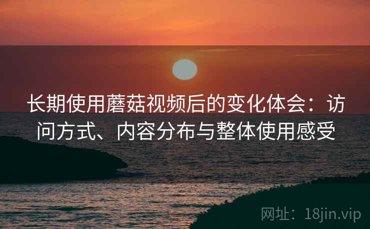 长期使用蘑菇视频后的变化体会:访问方式、内容分布与整体使用感受 长期使用蘑菇视频后的变化体会:访问方式、内容分布与整体使用感受