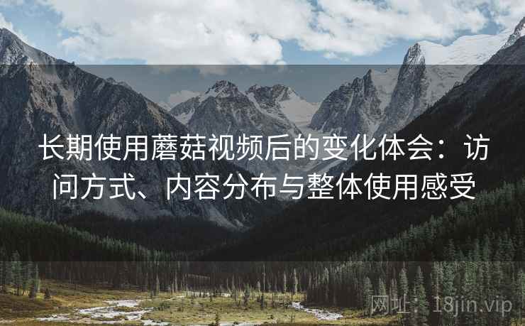 长期使用蘑菇视频后的变化体会:访问方式、内容分布与整体使用感受 长期使用蘑菇视频后的变化体会:访问方式、内容分布与整体使用感受