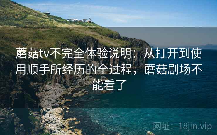 蘑菇tv不完全体验说明:从打开到使用顺手所经历的全过程,蘑菇剧场不能看了 蘑菇tv不完全体验说明:从打开到使用顺手所经历的全过程,蘑菇剧场不能看了
