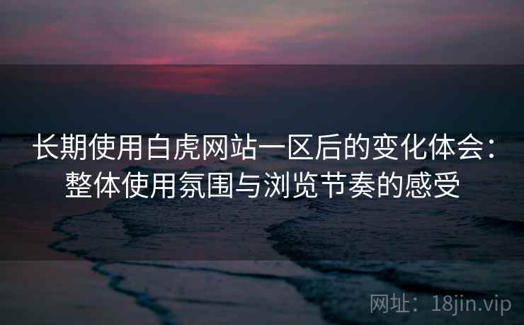 长期使用白虎网站一区后的变化体会:整体使用氛围与浏览节奏的感受 长期使用白虎网站一区后的变化体会:整体使用氛围与浏览节奏的感受