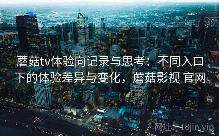 蘑菇tv体验向记录与思考:不同入口下的体验差异与变化,蘑菇影视 官网 蘑菇tv体验向记录与思考:不同入口下的体验差异与变化,蘑菇影视 官网