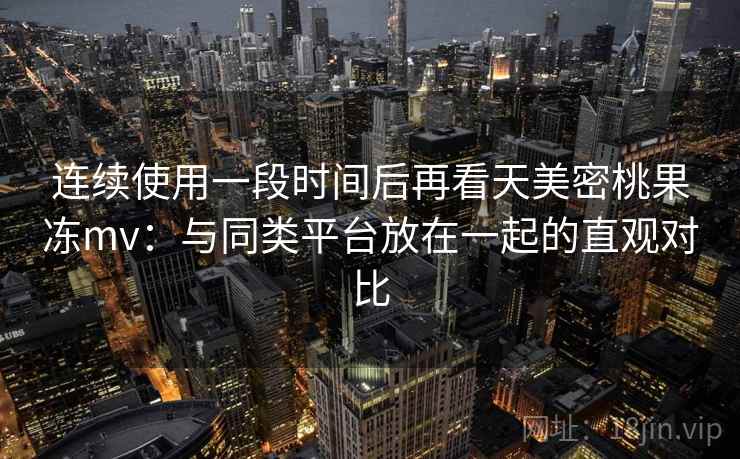连续使用一段时间后再看天美密桃果冻mv：与同类平台放在一起的直观对比
