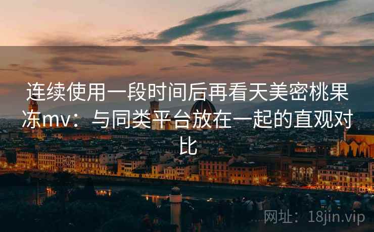 连续使用一段时间后再看天美密桃果冻mv：与同类平台放在一起的直观对比